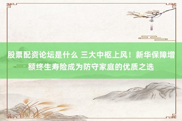 股票配资论坛是什么 三大中枢上风！新华保障增额终生寿险成为防守家庭的优质之选