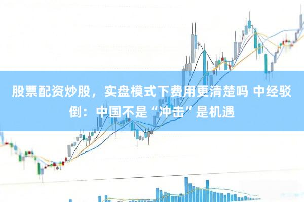股票配资炒股，实盘模式下费用更清楚吗 中经驳倒：中国不是“冲击”是机遇