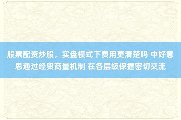 股票配资炒股，实盘模式下费用更清楚吗 中好意思通过经贸商量机制 在各层级保握密切交流