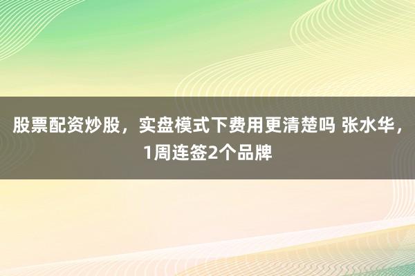 股票配资炒股，实盘模式下费用更清楚吗 张水华，1周连签2个品牌
