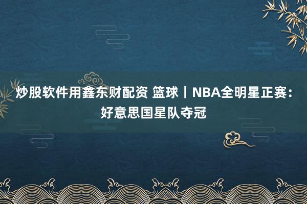炒股软件用鑫东财配资 篮球丨NBA全明星正赛：好意思国星队夺冠