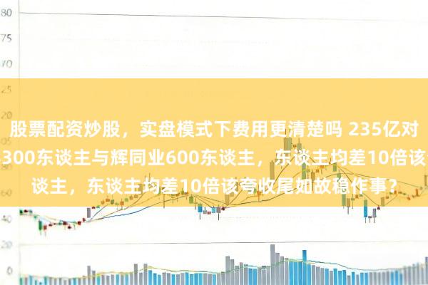股票配资炒股,实盘模式下费用更清楚吗 235亿对210亿,胖东来养8300东谈主与辉同业600东谈主,东谈主均差10倍该夸收尾如故稳作事?