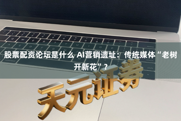 股票配资论坛是什么 AI营销遗址：传统媒体“老树开新花”？