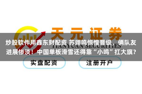 炒股软件用鑫东财配资 苏翊鸣惊惶晋级，俩队友进展惨淡！中国单板滑雪还得靠“小鸣”扛大旗？