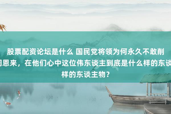 股票配资论坛是什么 国民党将领为何永久不敢削弱动周恩来，在他们心中这位伟东谈主到底是什么样的东谈主物？