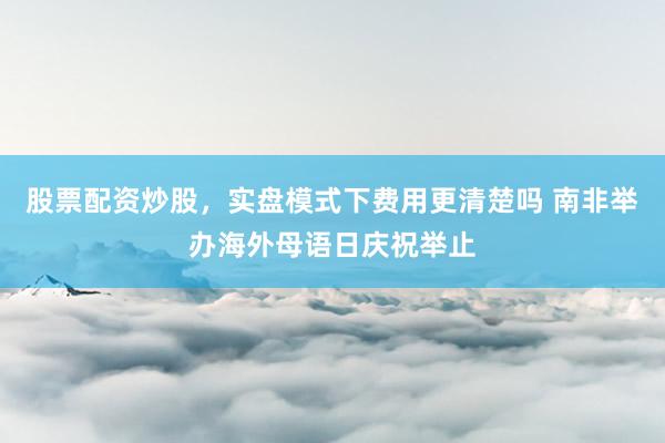 股票配资炒股，实盘模式下费用更清楚吗 南非举办海外母语日庆祝举止