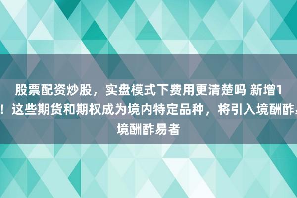 股票配资炒股，实盘模式下费用更清楚吗 新增14个！这些期货和期权成为境内特定品种，将引入境酬酢易者