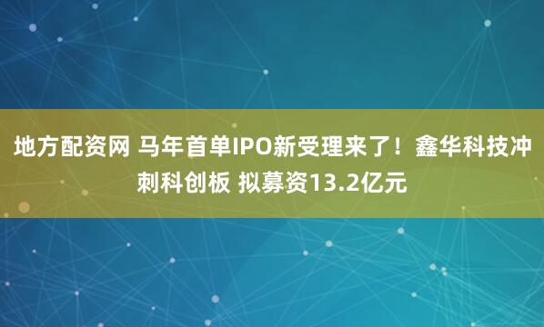 地方配资网 马年首单IPO新受理来了！鑫华科技冲刺科创板 拟募资13.2亿元