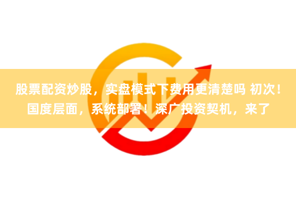 股票配资炒股，实盘模式下费用更清楚吗 初次！国度层面，系统部署！深广投资契机，来了