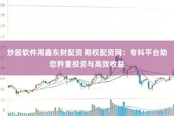 炒股软件用鑫东财配资 期权配资网：专科平台助您矜重投资与高效收益