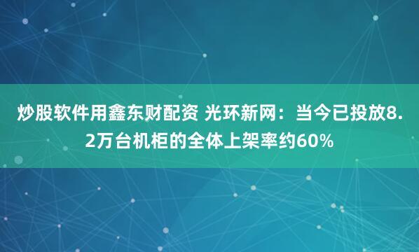 炒股软件用鑫东财配资 光环新网：当今已投放8.2万台机柜的全体上架率约60%