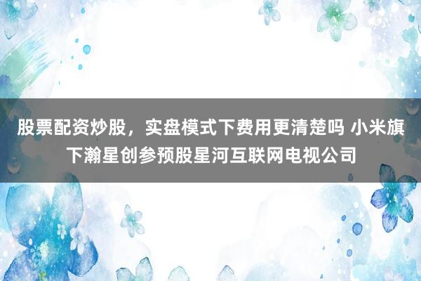 股票配资炒股，实盘模式下费用更清楚吗 小米旗下瀚星创参预股星河互联网电视公司