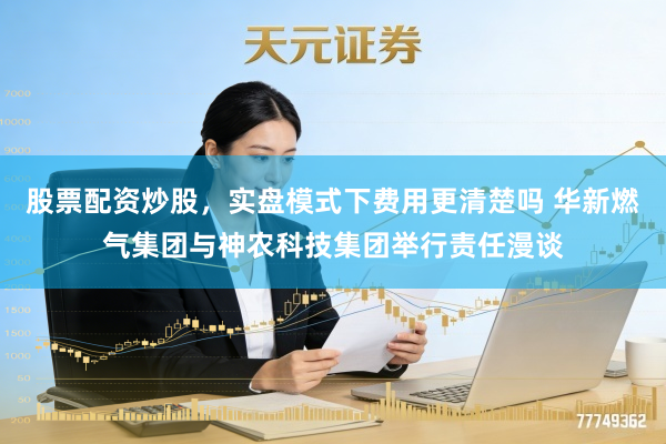 股票配资炒股，实盘模式下费用更清楚吗 华新燃气集团与神农科技集团举行责任漫谈