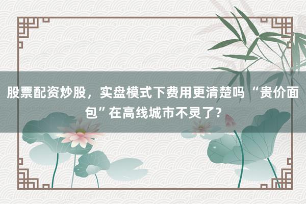 股票配资炒股,实盘模式下费用更清楚吗 “贵价面包”在高线城市不灵了?