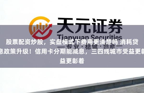 股票配资炒股，实盘模式下费用更清楚吗 消耗贷贴息政策升级！信用卡分期能减息，三四线城市受益更彰着