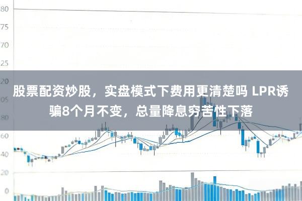 股票配资炒股，实盘模式下费用更清楚吗 LPR诱骗8个月不变，总量降息穷苦性下落