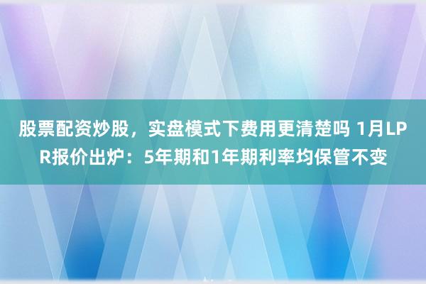 股票配资炒股，实盘模式下费用更清楚吗 1月LPR报价出炉：5年期和1年期利率均保管不变