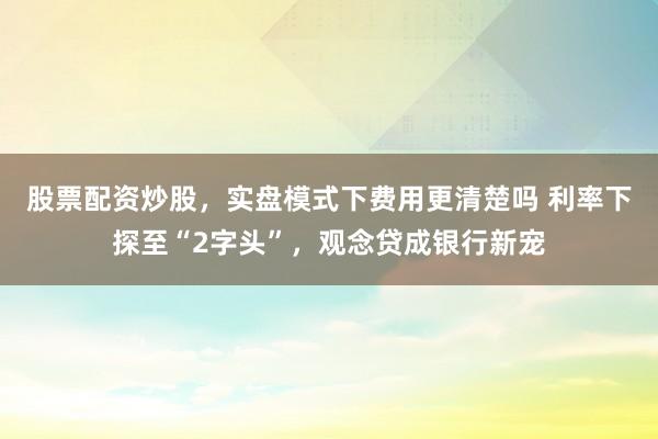 股票配资炒股,实盘模式下费用更清楚吗 利率下探至“2字头”,观念贷成银行新宠