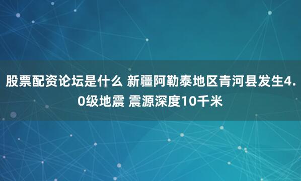 股票配资论坛是什么 新疆阿勒泰地区青河县发生4.0级地震 震源深度10千米