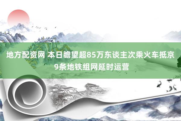 地方配资网 本日瞻望超85万东谈主次乘火车抵京 9条地铁组网延时运营