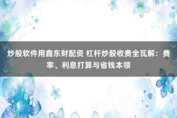 炒股软件用鑫东财配资 杠杆炒股收费全瓦解：费率、利息打算与省钱本领