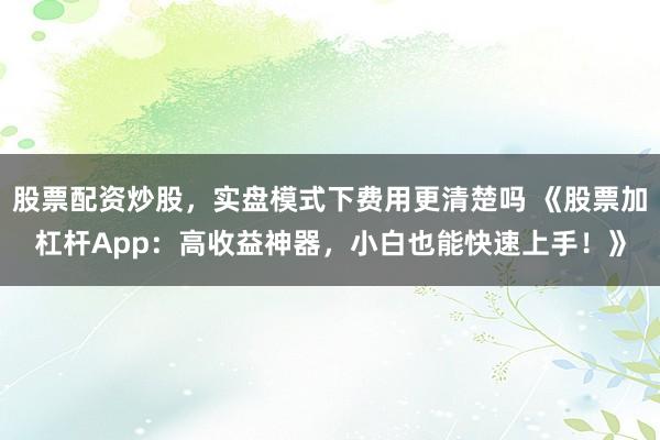 股票配资炒股，实盘模式下费用更清楚吗 《股票加杠杆App：高收益神器，小白也能快速上手！》