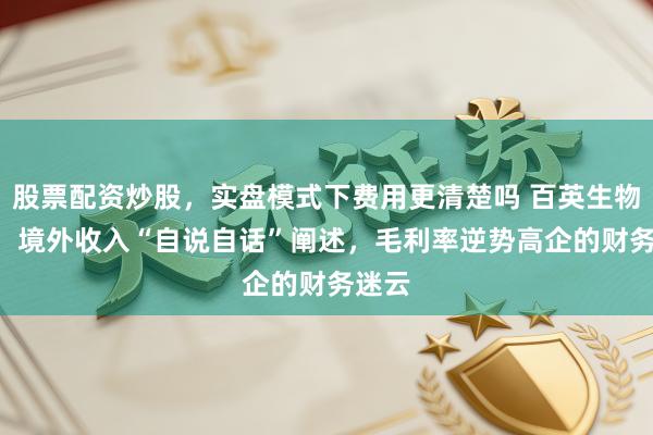 股票配资炒股，实盘模式下费用更清楚吗 百英生物IPO：境外收入“自说自话”阐述，毛利率逆势高企的财务迷云
