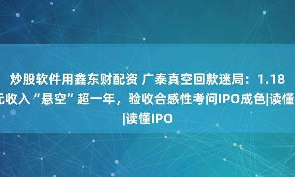 炒股软件用鑫东财配资 广泰真空回款迷局:1.18亿元收入“悬空”超一年,验收合感性考问IPO成色|读懂IPO