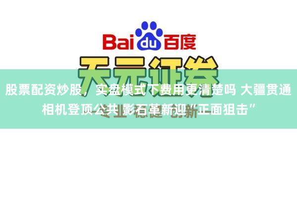 股票配资炒股，实盘模式下费用更清楚吗 大疆贯通相机登顶公共 影石革新迎“正面狙击”
