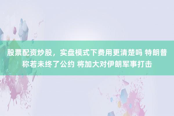 股票配资炒股，实盘模式下费用更清楚吗 特朗普称若未终了公约 将加大对伊朗军事打击