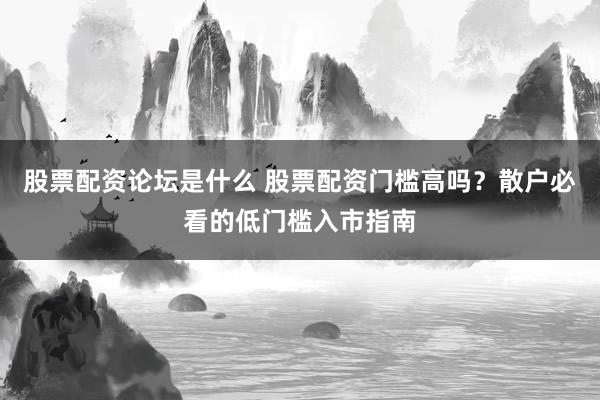 股票配资论坛是什么 股票配资门槛高吗？散户必看的低门槛入市指南
