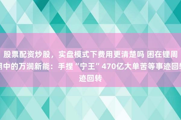 股票配资炒股，实盘模式下费用更清楚吗 困在锂周期中的万润新能：手捏“宁王”470亿大单苦等事迹回转