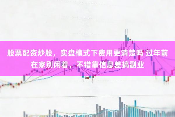 股票配资炒股，实盘模式下费用更清楚吗 过年前在家别闲着，不错靠信息差搞副业