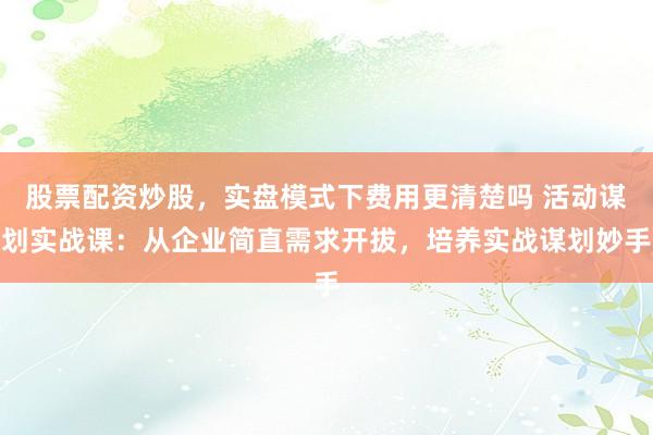 股票配资炒股，实盘模式下费用更清楚吗 活动谋划实战课：从企业简直需求开拔，培养实战谋划妙手