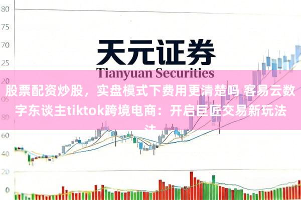 股票配资炒股，实盘模式下费用更清楚吗 客易云数字东谈主tiktok跨境电商：开启巨匠交易新玩法