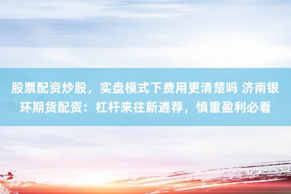 股票配资炒股，实盘模式下费用更清楚吗 济南银环期货配资：杠杆来往新遴荐，慎重盈利必看