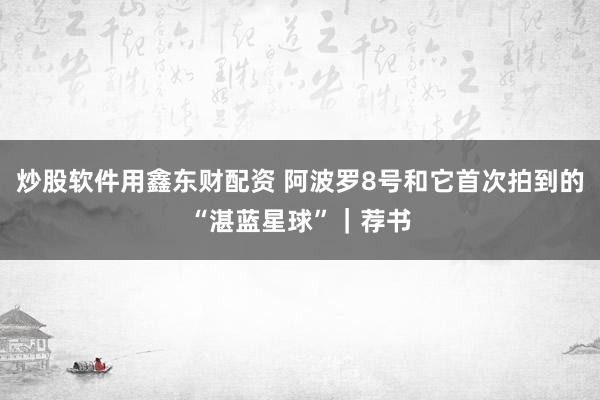 炒股软件用鑫东财配资 阿波罗8号和它首次拍到的“湛蓝星球”｜荐书