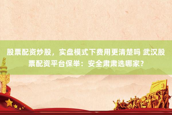 股票配资炒股，实盘模式下费用更清楚吗 武汉股票配资平台保举：安全肃肃选哪家？