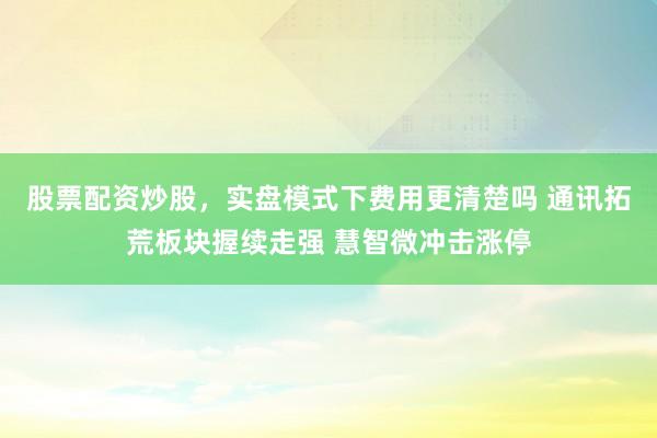 股票配资炒股，实盘模式下费用更清楚吗 通讯拓荒板块握续走强 慧智微冲击涨停