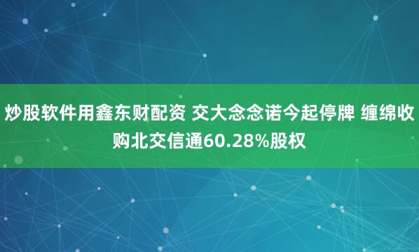 炒股软件用鑫东财配资 交大念念诺今起停牌 缠绵收购北交信通60.28%股权
