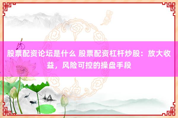 股票配资论坛是什么 股票配资杠杆炒股：放大收益，风险可控的操盘手段