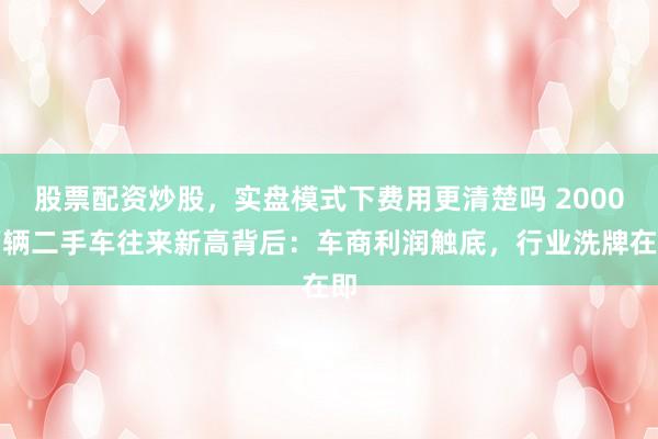 股票配资炒股，实盘模式下费用更清楚吗 2000万辆二手车往来新高背后：车商利润触底，行业洗牌在即