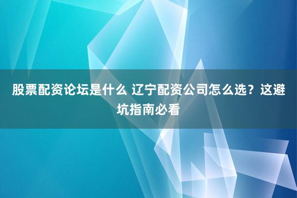 股票配资论坛是什么 辽宁配资公司怎么选？这避坑指南必看