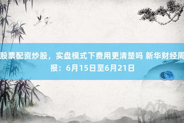 股票配资炒股，实盘模式下费用更清楚吗 新华财经周报：6月15日至6月21日