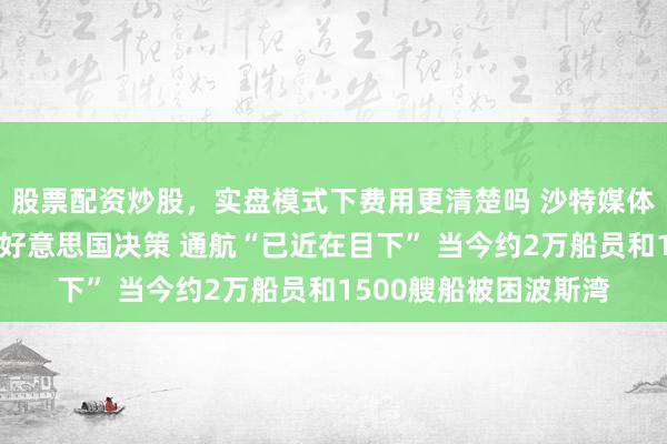 股票配资炒股,实盘模式下费用更清楚吗 沙特媒体:预测伊朗今天恢复好意思国决策 通航“已近在目下” 当今约2万船员和1500艘船被困波斯湾