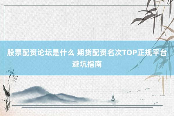 股票配资论坛是什么 期货配资名次TOP正规平台避坑指南