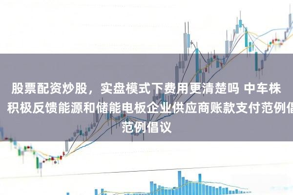 股票配资炒股，实盘模式下费用更清楚吗 中车株洲：积极反馈能源和储能电板企业供应商账款支付范例倡议