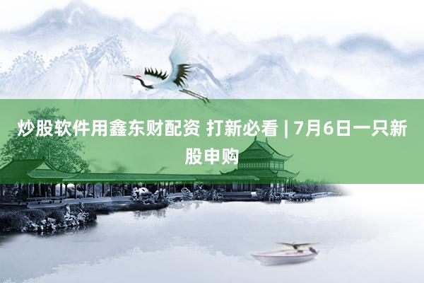 炒股软件用鑫东财配资 打新必看 | 7月6日一只新股申购