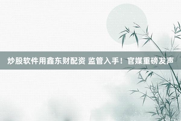 炒股软件用鑫东财配资 监管入手！官媒重磅发声